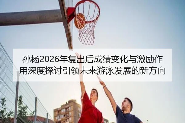孙杨2026年复出后成绩变化与激励作用深度探讨引领未来游泳发展的新方向