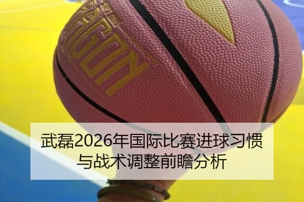 武磊2026年国际比赛进球习惯与战术调整前瞻分析